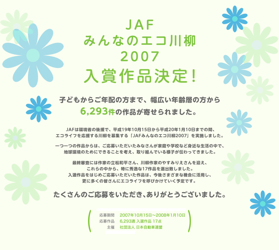 JAFみんなのエコ川柳2007入賞作品決定！ 子どもからご年配の方まで、幅広い年齢層の方から6,293件の作品が寄せられました。JAFは環境省の後援で、平成19年10月15日から平成20年1月10日までの間、エコライフを応援する川柳を募集する「JAFみんなのエコ川柳2007」を実施しました。一つ一つの作品からは、ご応募いただいたみなさんが家庭や学校など身近な生活の中で、地球環境のためにできることを考え、取り組んでいる様子が伝わってきました。最終審査には作家の立松和平さん、川柳作家のやすみりえさんを迎え、これらの中から、特に秀逸な17作品を選出致しました。入選作品をはじめご応募いただいた作品は、今後さまざまな機会に活用し、更に多くの皆さんにエコライフを呼びかけていく予定です。たくさんのご応募をいただき、ありがとうございました。／応募期間：2007年10月15日～2008年1月10日／応募作品：6,293通 入選作品 17点／主催：社団法人 日本自動車連盟／後援：環境省