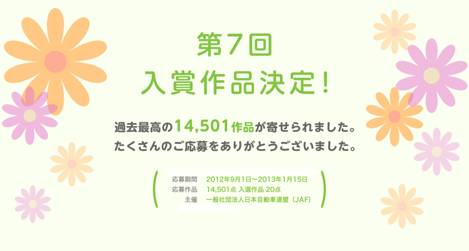 第7回 入賞作品決定！過去最高の14,501作品が寄せられました。たくさんのご応募をありがとうございました。／応募期間：2012年9月1日～2013年1月15日／応募作品：14,501点 入選作品 20点／主催：一般社団法人 日本自動車連盟（JAF）／後援：環境省
