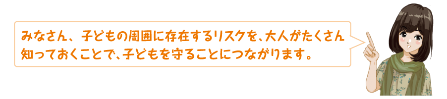 子どもの周囲に存在するリスクを大人がたくさん知っておくことで、子どもを守ることにつながります