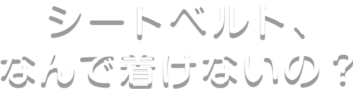 シートベルト、なんで着けないの？