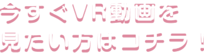 今すぐVR動画を見たい方はコチラ！