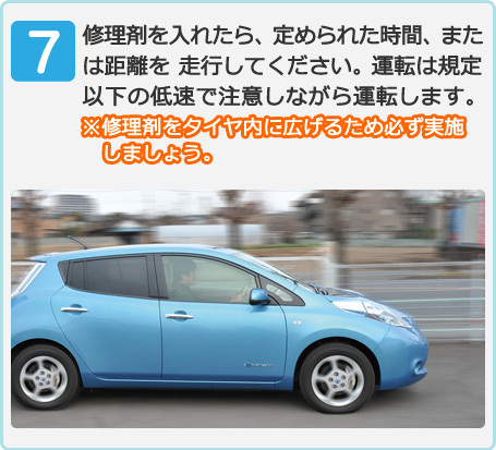 (7)修理剤を入れたら、定められた時間、または距離を 走行してください。運転は規定以下の低速で注意しながら運転します。※修理剤をタイヤ内に広げるため必ず実施しましょう。