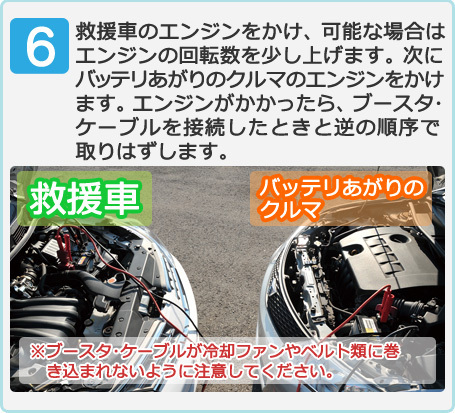 救援車のエンジンをかけ、可能な場合はエンジンの回転数を少し上げます。次にバッテリあがりのクルマのエンジンをかけます。エンジンがかかったら、ブースタ･ケーブルを接続したときと逆の順序で取りはずします。