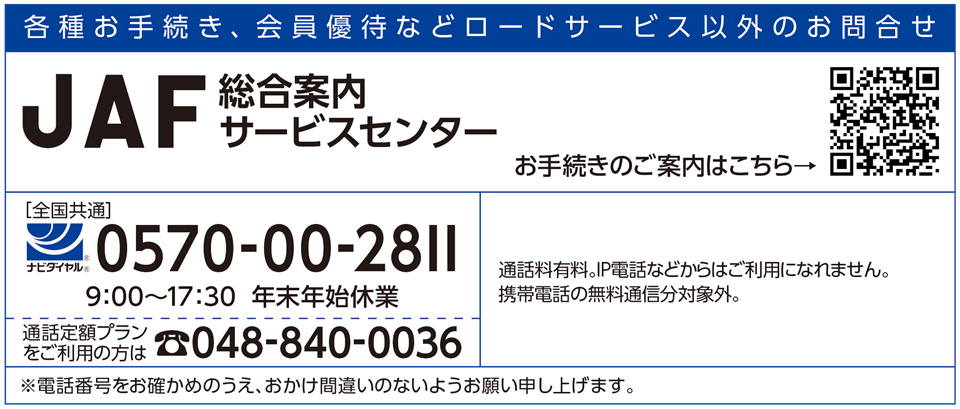 JAF総合案内サービスセンター（全国共通）0570-00-2811 9:00～17:30 年末年始休業　通話定額プランをご利用の方は048-840-0036
