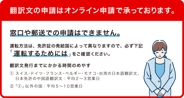 翻訳文の申請はオンライン申請で承っております。窓口や郵送での申請はできません。運転方法は、免許証の発給国によって異なりますので、必ず下記「運転するためには」をご確認ください。翻訳文発行までにかかる時間のめやす(1)スイス・ドイツ・フランス・ベルギー・モナコ・台湾の日本語翻訳文、日本免許の中国語翻訳文 平均2~3営業日(2)(1)以外の国 平均5~10営業日