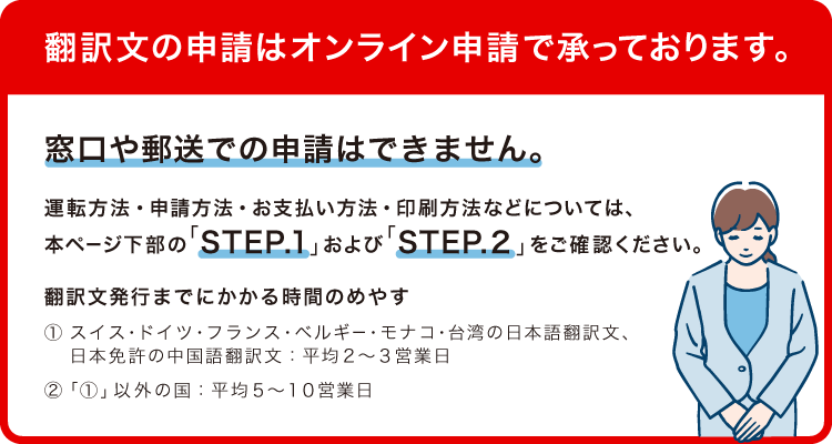 翻訳文の申請はオンライン申請で承っております。窓口や郵送での申請はできません。運転方法・申請方法・お支払い方法・印刷方法などについては、本ページ下部の「STEP.1」および「STEP.2」をご確認ください。翻訳文発行までにかかる時間のめやす(1)スイス・ドイツ・フランス・ベルギー・モナコ・台湾の日本語翻訳文、日本免許の中国語翻訳文 平均2~3営業日(2)(1)以外の国 平均5~10営業日