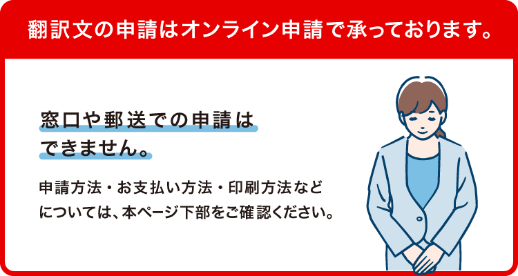 翻訳文の申請はオンライン申請で承っております。窓口や郵送での申請はできません。申請方法・お支払い方法・印刷方法などについては、本ページ下部をご確認ください。