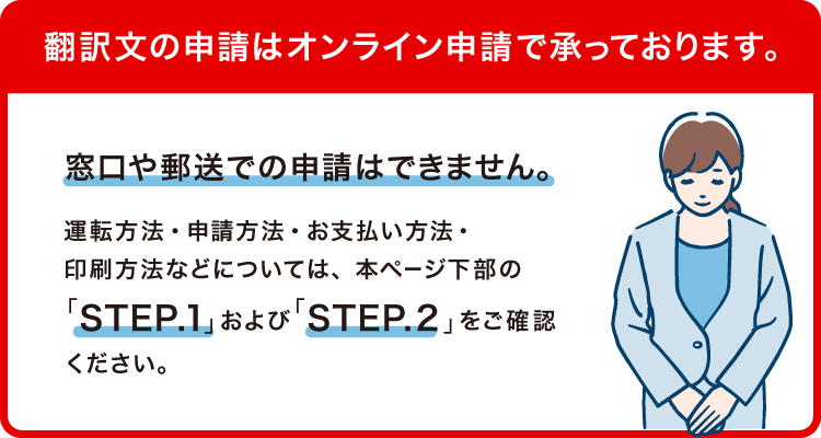翻訳文の申請はオンライン申請で承っております。窓口や郵送での申請はできません。運転方法・申請方法・お支払い方法・印刷方法などについては、本ページ下部の「STEP.1」および「STEP.2」をご確認ください。