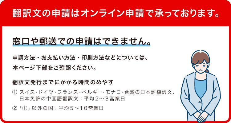翻訳文の申請はオンライン申請で承っております。窓口や郵送での申請はできません。申請方法・お支払い方法・印刷方法などについては、本ページ下部をご確認ください。翻訳文発行までにかかる時間のめやす（1）スイス・ドイツ・フランス・ベルギー・モナコ・台湾の日本語翻訳文、日本免許の中国語翻訳文 平均2～3営業日 （2）（1）以外の国 平均5～10営業日