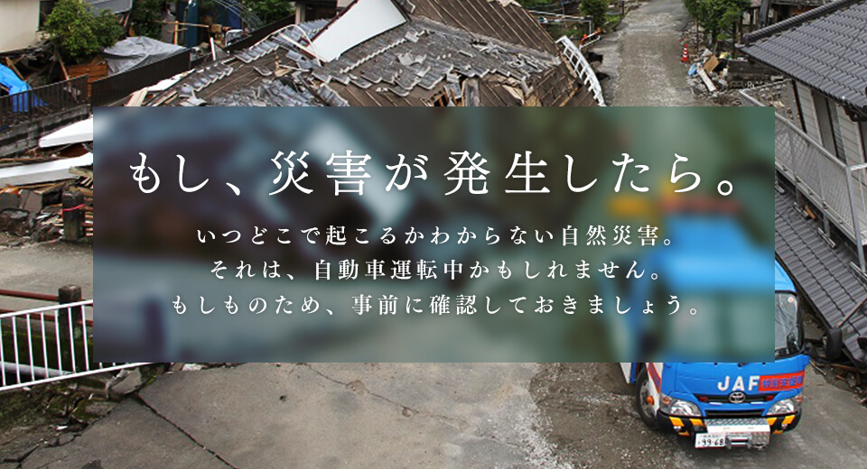 もし、災害が発生したら。いつどこで起こるかわからない自然災害。それは、自動車運転中かもしれません。もしものために、事前に確認しておきましょう。