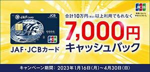 JAF・JCBカード 合計10万円（税込）以上利用でもれなく7,000円キャッシュバック キャンペーン期間：2023年1月16日（月）～2023年4月30日（日）