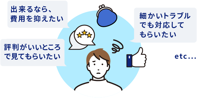 出来るなら、費用を抑えたい 評判がいいところで見てもらいたい 細かいトラブルでも対応してもらいたい etc...