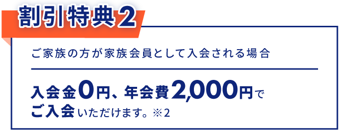 割引特典2 ご家族の方が家族会員として入会される場合 入会金0円、年会費2,000円でご入会いただけます。※2