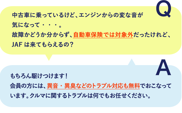 故障かどうか分からず、自動車保険では対象外だったけれど、JAFは来てもらえるの？もちろん駆け付けます！会員の方には、異音・異臭などのトラブル対応も無料でおこなっています。