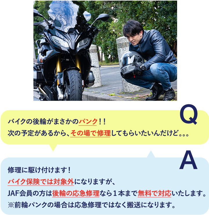 Q バイクの後輪がまさかのパンク！！次の予定があるから、その場で修理してもらいたいんだけど。。。 A 修理に駆け付けます！バイク保険では対象外になりますが、JAF会員の方は後輪の応急修理なら1本まで無料で対応いたします。※前輪パンクの場合は応急修理ではなく搬送になります。