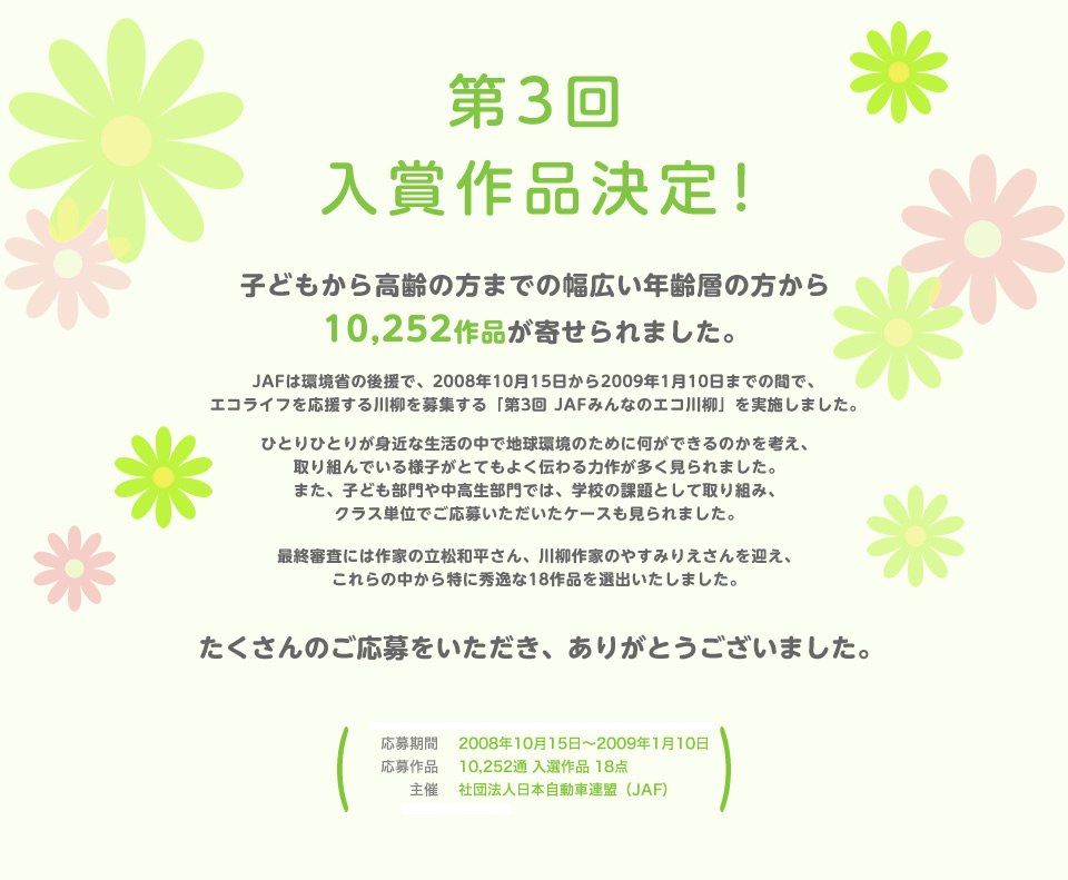 第3回 入賞作品決定！子どもから高齢の方までの幅広い年齢層の方から10,252作品が寄せられました。JAFは環境省の後援で、2008年10月15日から2009年1月10日までの間で、エコライフを応援する川柳を募集する「第3回 JAFみんなのエコ川柳」を実施しました。ひとりひとりが身近な生活の中で地球環境のために何ができるのかを考え、取り組んでいる様子がとてもよく伝わる力作が多く見られました。また、子ども部門や中高生部門では、学校の課題として取り組み、クラス単位でご応募いただいたケースも見られました。最終審査には作家の立松和平さん、川柳作家のやすみりえさんを迎え、これらの中から特に秀逸な18作品を選出いたしました。たくさんのご応募をいただき、ありがとうございました。／応募期間：2008年10月15日～2009年1月10日／応募作品：10,252点 入選作品 18点／主催：社団法人 日本自動車連盟（JAF）／後援：環境省