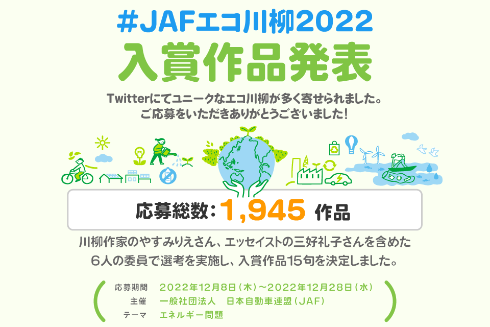 #JAFエコ川柳2022 入賞作品発表 Twitterにてユニークなエコ川柳が多く寄せられました。ご応募をいただきありがとうございました！応募総数：1,945 作品 川柳作家のやすみりえさん、エッセイストの三好礼子さんを含めた
6人の委員で選考を実施し、入賞作品15句を決定しました。応募期間 2022年12月8日(木)～2022年12月28日(水) 主催 一般社団法人　日本自動車連盟（JAF）テーマ エネルギー問題