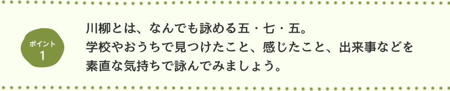 ポイント1 川柳とは、なんでも詠める五・七・五。学校やおうちで見つけたこと、感じたこと、出来事などを素直な気持ちで詠んでみましょう。