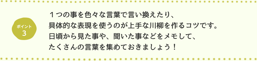 ポイント3 1つの事をいろいろな言葉で言い換えたり、具体的な表現を使うのが上手な川柳を作るコツです。日頃から見た事や、聞いた事などをメモして、たくさんの言葉を集めておきましょう！