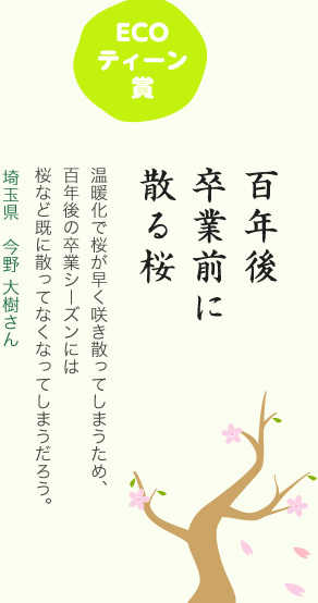 ECOティーン賞／百年後 卒業前に 散る桜／温暖化で桜が早く咲き散ってしまうため、百年後の卒業シーズンには桜など既に散ってなくなってしまうだろう。／埼玉県 今野 大樹さん