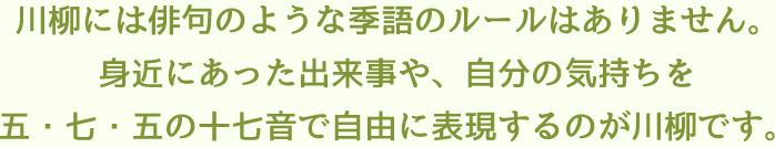 川柳には俳句のような季語のルールはありません。身近にあった出来事や、自分の気持ちを五・七・五の十七音で自由に表現するのが川柳です。