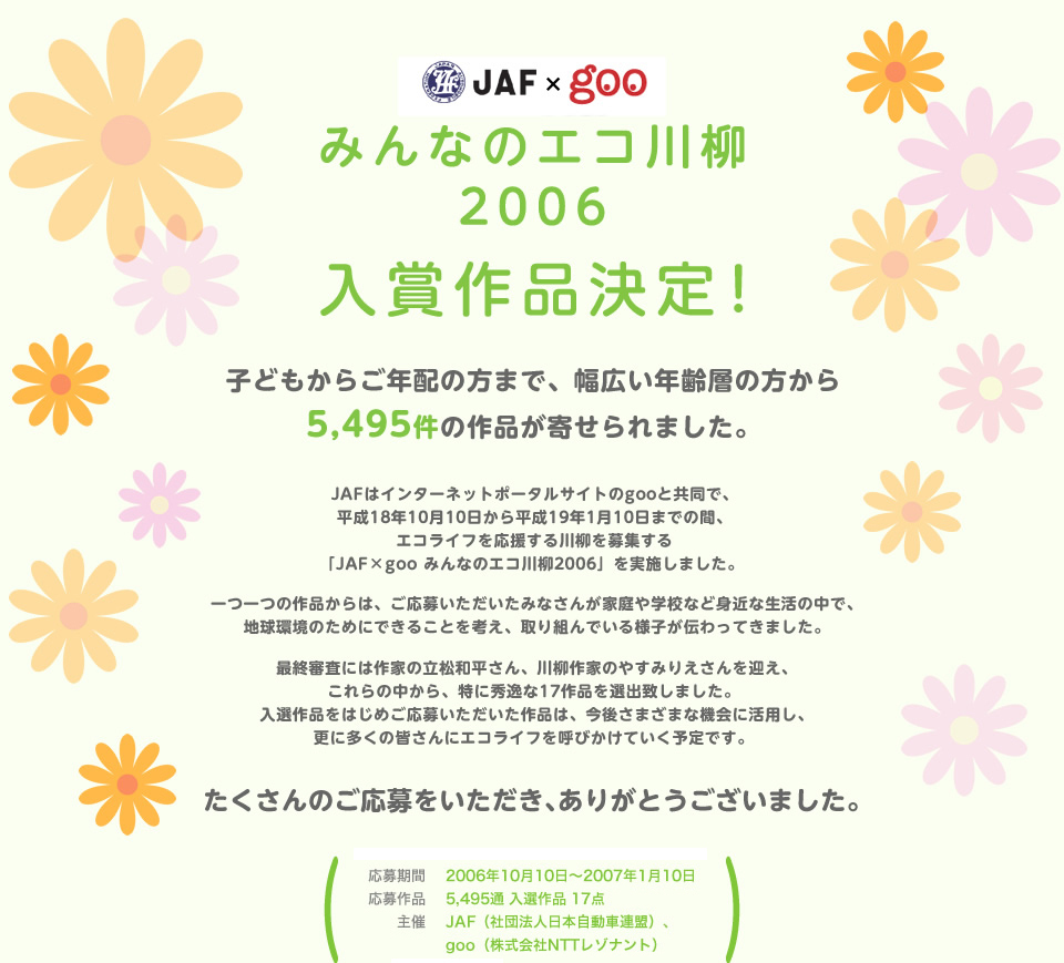JAF×goo みんなのエコ川柳 2006 入賞作品決定！子どもからご年配の方まで、幅広い年齢層の方から5,495件の作品が寄せられました。JAFはインターネットポータルサイトのgooと共同で、平成18年10月10日から平成19年1月10日までの間、エコライフを応援する川柳を募集する「JAF×goo みんなのエコ川柳2006」を実施しました。一つ一つの作品からは、ご応募いただいたみなさんが家庭や学校など身近な生活の中で、地球環境のためにできることを考え、取り組んでいる様子が伝わってきました。最終審査には作家の立松和平さん、川柳作家のやすみりえさんを迎え、これらの中から、特に秀逸な17作品を選出致しました。 入選作品をはじめご応募いただいた作品は、今後さまざまな機会に活用し、更に多くの皆さんにエコライフを呼びかけていく予定です。たくさんのご応募をいただき、ありがとうございました。／応募期間：2006年10月10日～2007年1月10日／応募総数：5,495通 入選作品 17点／主催：JAF（社団法人日本自動車連盟）、goo（株式会社NTTレゾナント）／後援：環境省