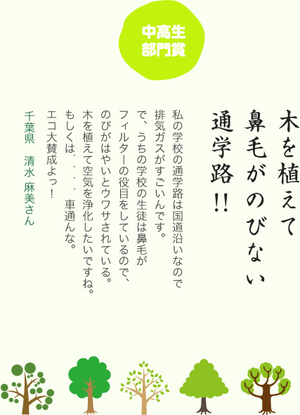 中高生部門賞／木を植えて 鼻毛がのびない 通学路／私の学校の通学路は国道沿いなので排気ガスがすごいんです。で、うちの学校の生徒は鼻毛がフィルターの役目をしているので、のびがはやいとウワサされている。木を植えて空気を浄化したいですね。もしくは．．．．車通んな。エコ大賛成よっ！／千葉県 清水 麻美さん