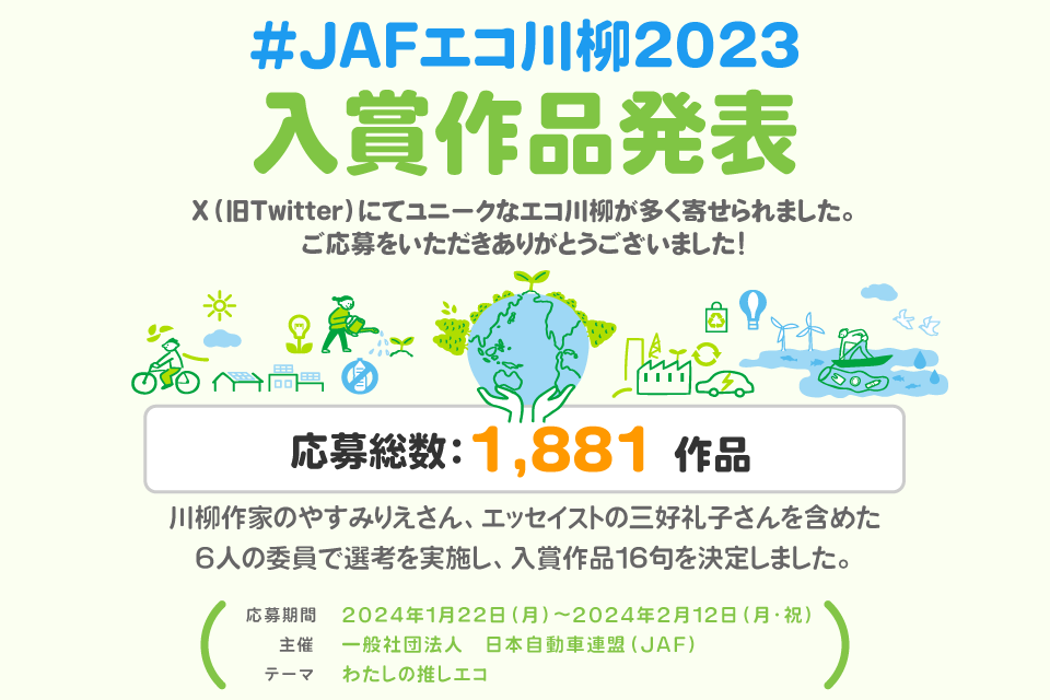 #JAFエコ川柳2023 入賞作品発表 X（旧Twitter）にてユニークなエコ川柳が多く寄せられました。ご応募をいただきありがとうございました！応募総数：1,881 作品 川柳作家のやすみりえさん、エッセイストの三好礼子さんを含めた
6人の委員で選考を実施し、入賞作品16句を決定しました。応募期間 2024年1月22日(月)～2024年2月12日(月・祝) 主催 一般社団法人　日本自動車連盟（JAF）テーマ わたしの推しエコ