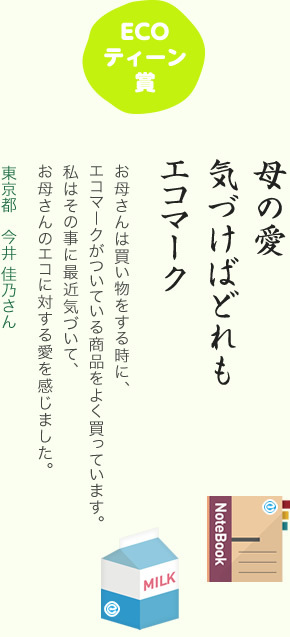 ECOティーン賞／母の愛 気づけばどれも エコマーク／お母さんは買い物をする時に、エコマークがついている商品をよく買っています。私はその事に最近気づいて、お母さんのエコに対する愛を感じました。／東京都 今井 佳乃さん