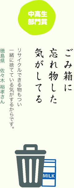 中高生部門賞／ごみ箱に 忘れ物した 気がしてる／リサイクルできる物もつい一緒に捨てている気がするからです。／徳島県 佐々木 裕孝さん