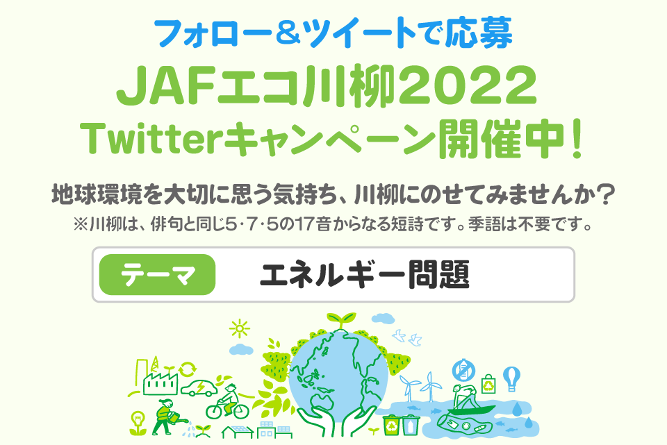 フォロー＆ツイートで応募 JAFエコ川柳2022 Twitterキャンペーン開催中！地球環境を大切に思う気持ち、川柳にのせてみませんか？ ※川柳は、俳句と同じ5・7・5の17音からなる短詩です。季語は不要です。テーマ：エネルギー問題