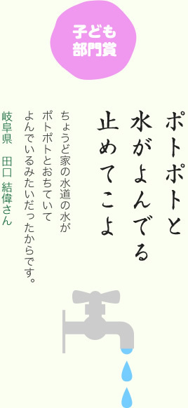 子ども部門賞／ポトポトと 水がよんでる 止めてこよ／ちょうど家の水道の水がポトポトとおちていてよんでいるみたいだったからです。／岐阜県　田口 結偉さん