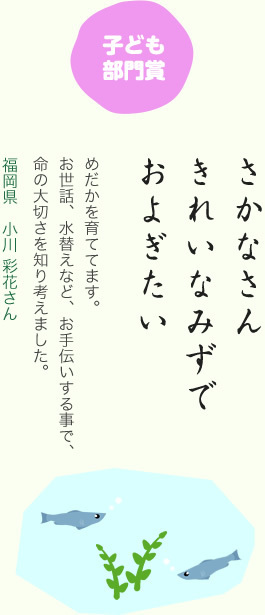 子ども部門賞／さかなさん きれいなみずで およぎたい／めだかを育ててます。お世話、水替えなど、お手伝いする事で、命の大切さを知り考えました。／福岡県 小川 彩花さん