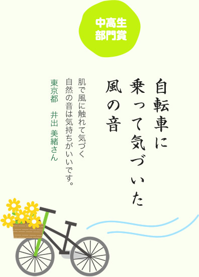 中高生部門賞／自転車に 乗って気づいた 風の音／肌で風に触れて気づく自然の音は気持ちがいいです。／東京都　井出 美緒さん