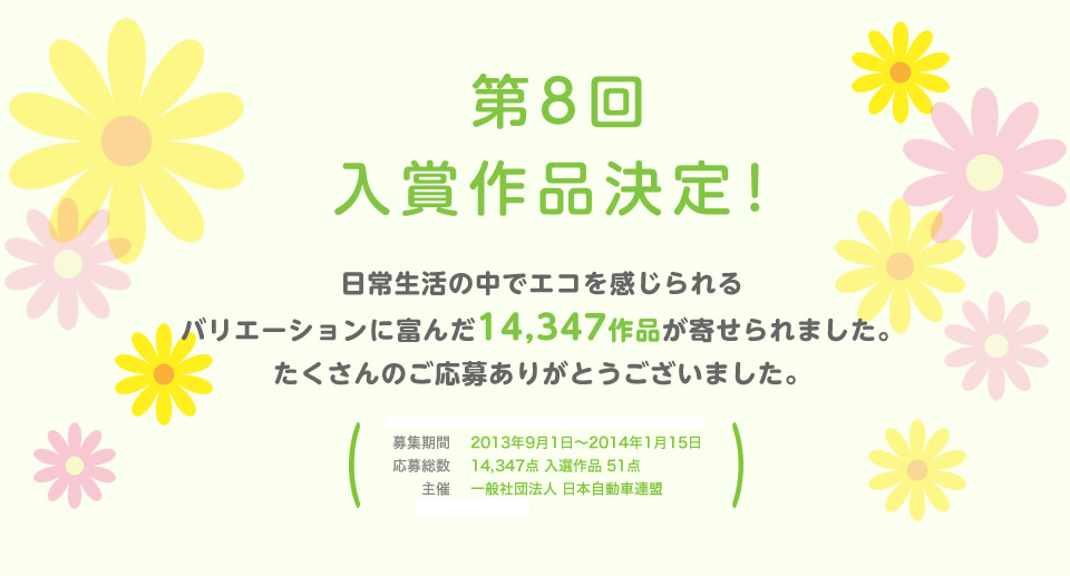 第8回 入賞作品決定！日常生活の中でエコを感じられるバリエーションに富んだ14,347作品が寄せられました。たくさんのご応募ありがとうございました。／応募期間：2013年9月1日～2014年1月15日／応募総数：14,347点 入選作品 51点／主催：一般社団法人 日本自動車連盟）／後援：環境省