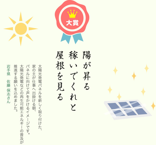 大賞／陽が昇る 稼いでくれと 屋根を見る／太陽光発電パネルを新しく取り付けた、家の主が仕事へ出掛ける朝、パネルに向けて声をかけるイメージです。太陽光発電などの再生可能エネルギーの普及が推進する願いを込めました。／岩手県 佐藤 保志さん