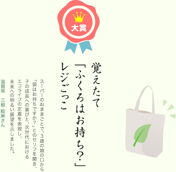 大賞／覚えたて 「ふくろはお持ち？」 レジごっこ／スーパーのおままごとで、3歳の娘の口から「袋はお持ちですか？」とのセリフを聞き、子の成長への喜びと、次世代におけるエコライフの定着を表現し、未来への明るい展望を示しました。／滋賀県 三根 絵麻さん