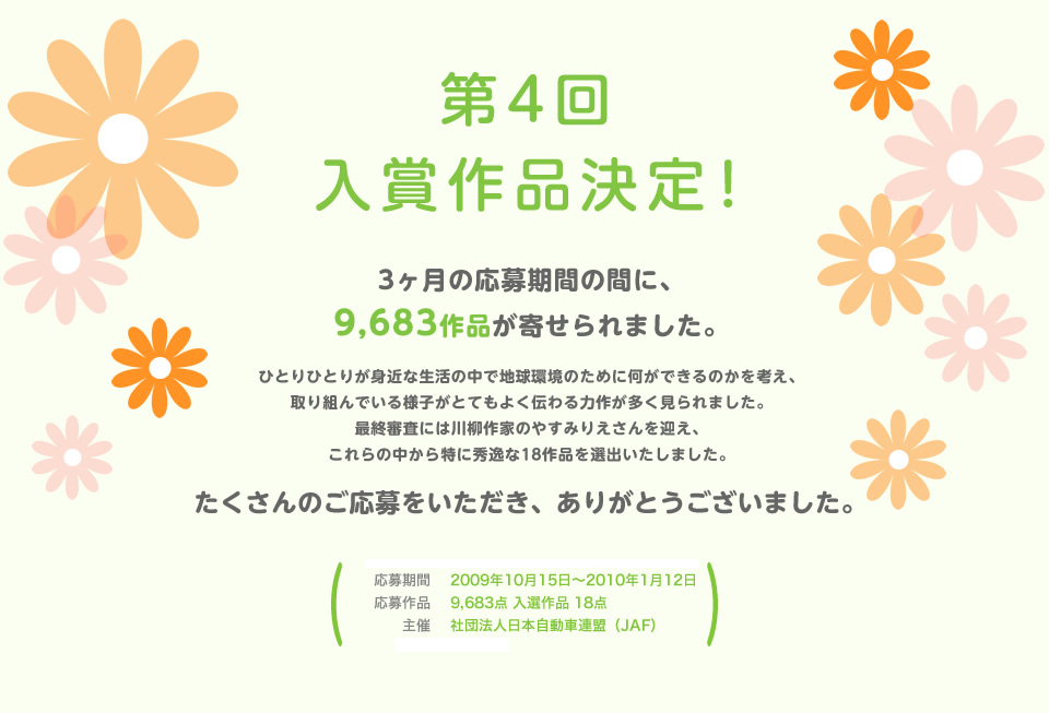 第4回 入賞作品決定！３ヶ月の応募期間の間に9,683作品が寄せられました。ひとりひとりが身近な生活の中で地球環境のために何ができるのかを考え、取り組んでいる様子がとてもよく伝わる力作が多く見られました。 最終審査には川柳作家のやすみりえさんを迎え、これらの中から特に秀逸な18作品を選出いたしました。たくさんのご応募をいただき、をありがとうございました。／応募期間：2009年10月15日～2010年1月12日／応募作品：9,683点 入選作品 18点／主催：社団法人 日本自動車連盟（JAF）／後援：環境省