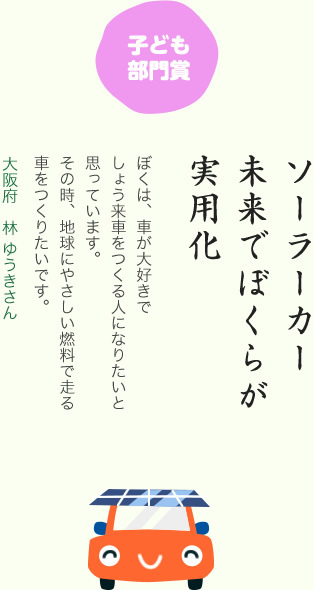 子ども部門賞／ソーラーカー 未来でぼくらが 実用化／ぼくは、車が大好きでしょう来車をつくる人になりたいと思っています。その時、地球にやさしい燃料で走る車をつくりたいです。／大阪府 林 ゆうきさん