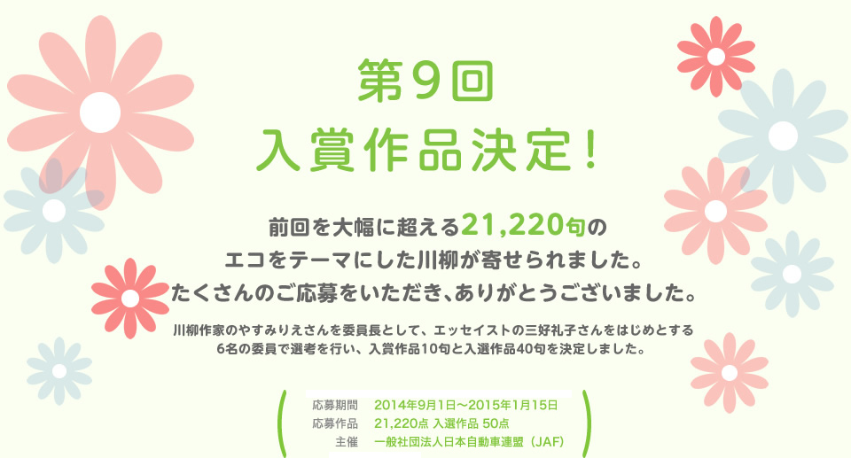 入賞作品決定！前回を大幅に超える21,220句のエコをテーマにした川柳が寄せられました。たくさんのご応募をいただき、ありがとうございました。川柳作家のやすみりえさんを委員長として、エッセイストの三好礼子さんをはじめとする6名の委員で選考を行い、入賞作品11句と入選作品40句を決定しました。／応募期間：2014年9月1日～2015年1月15日／応募作品：21,220点 入選作品 51点／主催：一般社団法人日本自動車連盟（JAF）／後援：環境省