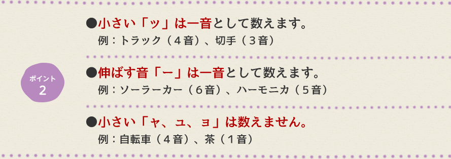 ポイント2 ●小さい「ッ」は一音として数えます。例：トラック（4音）、切手（3音）●伸ばす音「ー」は一音として数えます。例：ソーラーカー（6音）、ハーモニカ（6音）●小さい「ャ、ュ、ョ」は数えません。例：自転車（4音）、茶（1音）