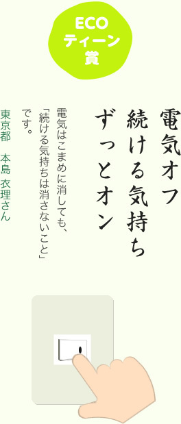 ECOティーン賞／電気オフ 続ける気持ち ずっとオン／電気はこまめに消しても、「続ける気持ちは消さないこと」です。／東京都 本島 衣理さん