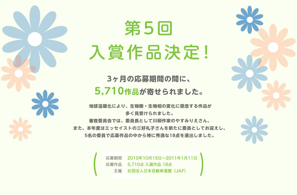 第5回 入賞作品決定！３ヶ月の応募期間の間に、5,710作品が寄せられました。地球温暖化により、生物圏・生物相の変化に懸念する作品が多く見受けられました。審査委員会では、委員長として川柳作家のやすみりえさん、また、本年度はエッセイストの三好礼子さんを新たに委員としてお迎えし、5名の委員で応募作品の中から特に秀逸な18点を選出しました。／応募期間：2010年10月15日～2011年1月11日／応募作品：5,710点 入選作品 18点／主催：社団法人 日本自動車連盟（JAF）／後援：環境省