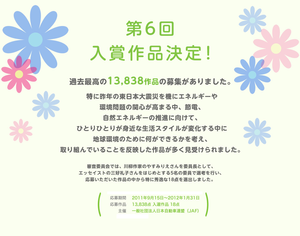 第6回 入賞作品決定！過去最高の13,838作品の募集がありました。特に昨年の東日本大震災を機にエネルギーや環境問題の関心が高まる中、節電、自然エネルギーの推進に向けて、ひとりひとりが身近な生活スタイルが変化する中に地球環境のために何ができるかを考え、取り組んでいることを反映した作品が多く見受けられました。審査委員会では、川柳作家のやすみりえさんを委員長として、エッセイストの三好礼子さんをはじめとする5名の委員で選考を行い、応募いただいた作品の中から特に秀逸な18点を選出しました。 ／応募期間：2011年9月15日～2012年1月31日／応募作品：13,838点 入選作品 18点／主催：一般社団法人 日本自動車連盟（JAF）／後援：環境省