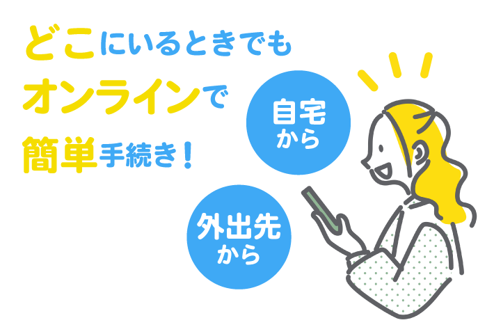自宅から 外出先から どこにいるときでも、オンラインで簡単手続き