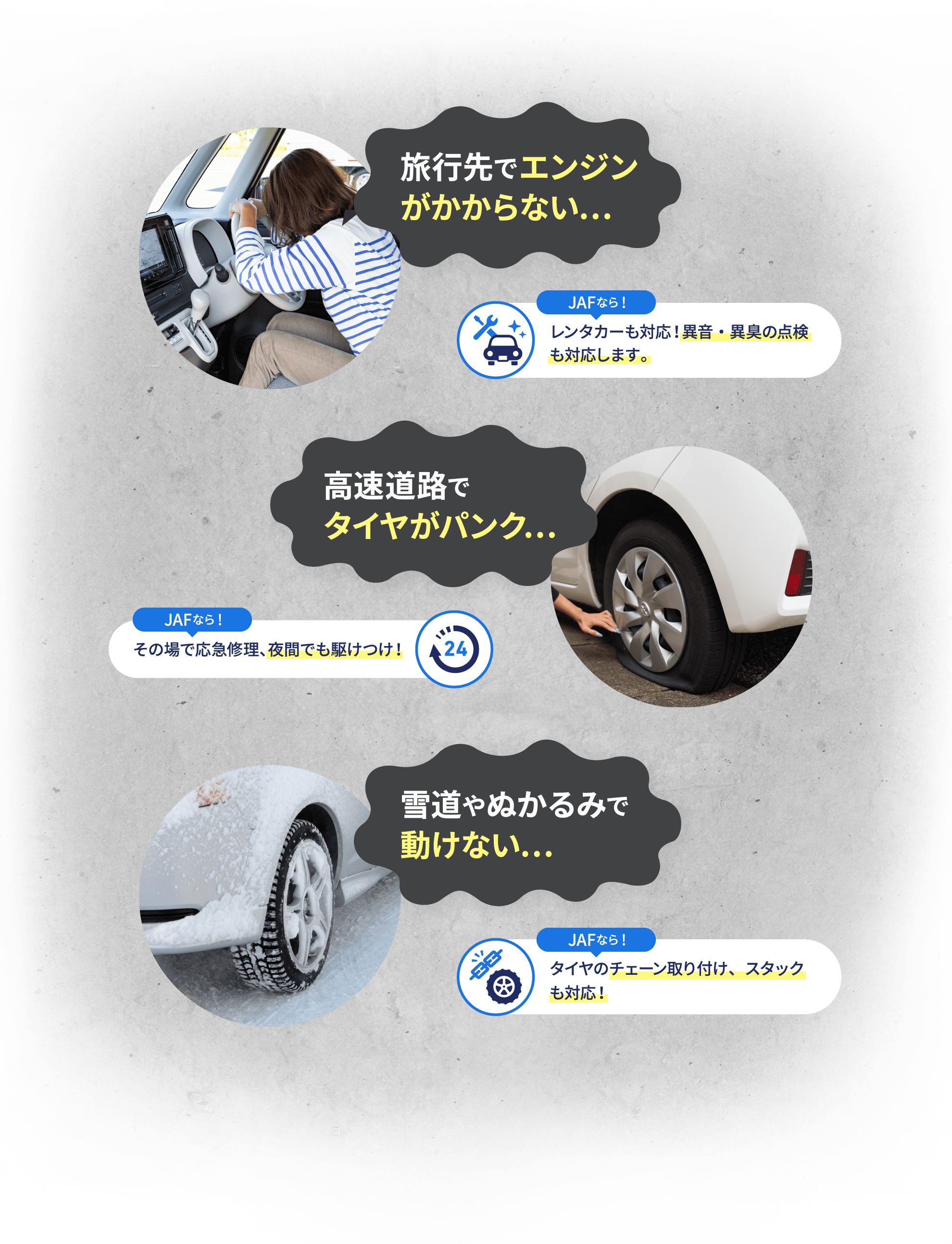 旅行先でエンジンがかからない… JAFなら! レンタカーも対応!異音・異臭の点検も対応します。高速道路でタイヤがパンク… JAFなら! その場で応急修理、夜間でも駆けつけ! 雪道やぬかるみで動けない… JAFなら! タイヤのチェーン取り付け、スタックも対応!
