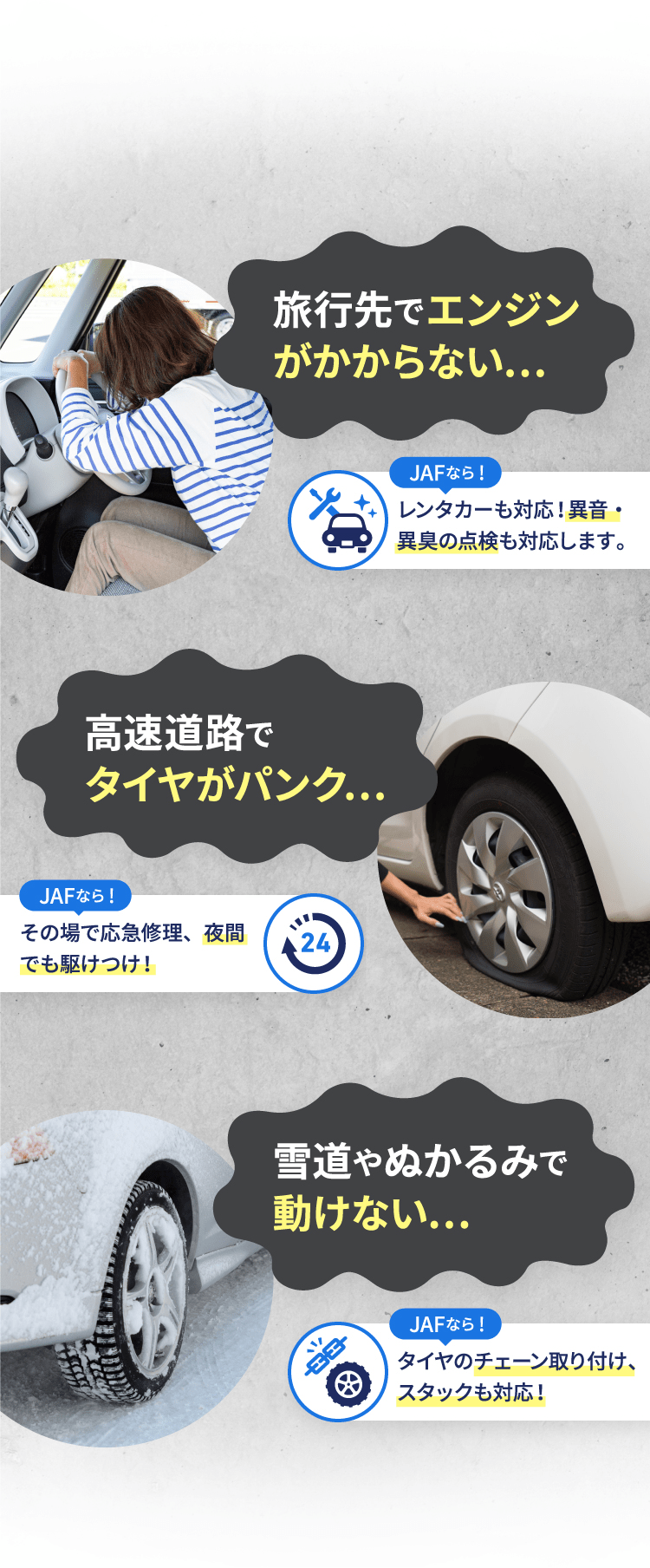 旅行先でエンジンがかからない… JAFなら! レンタカーも対応!異音・異臭の点検も対応します。高速道路でタイヤがパンク… JAFなら! その場で応急修理、夜間でも駆けつけ! 雪道やぬかるみで動けない… JAFなら! タイヤのチェーン取り付け、スタックも対応!
